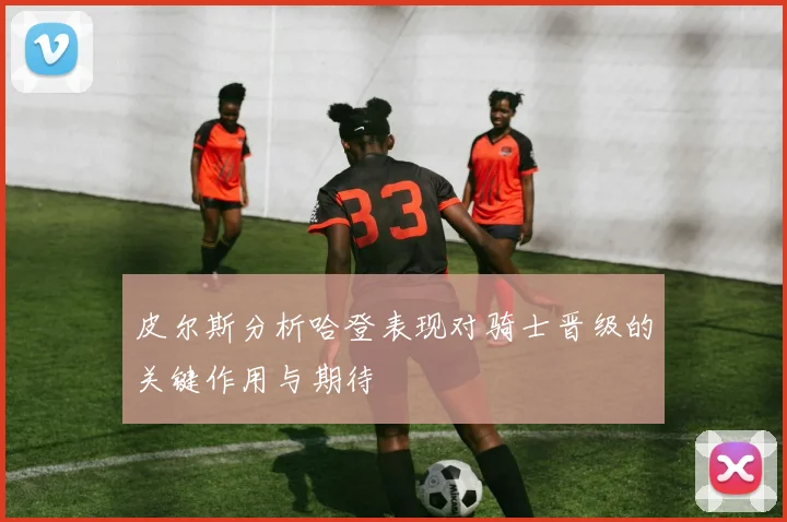 皮尔斯分析哈登表现对骑士晋级的关键作用与期待