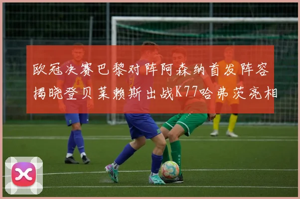 欧冠决赛巴黎对阵阿森纳首发阵容揭晓登贝莱赖斯出战K77哈弗茨亮相