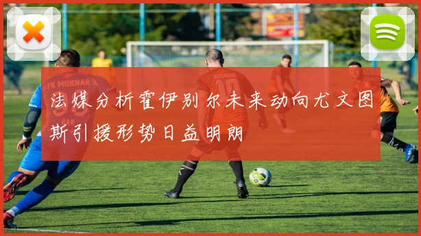 法媒分析霍伊别尔未来动向尤文图斯引援形势日益明朗