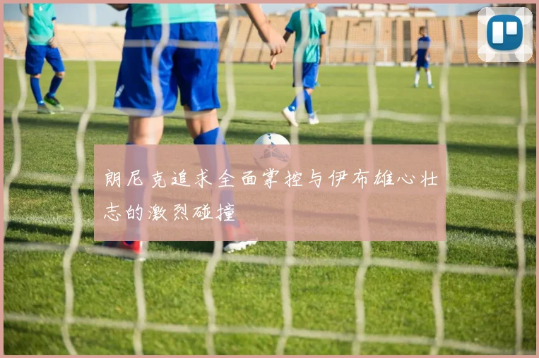 朗尼克追求全面掌控与伊布雄心壮志的激烈碰撞