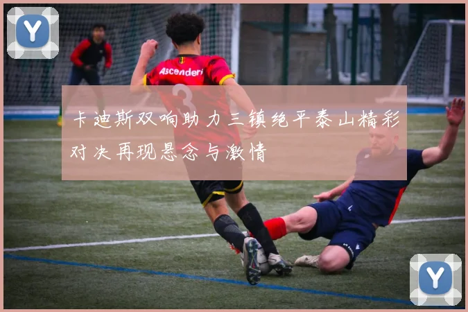 卡迪斯双响助力三镇绝平泰山精彩对决再现悬念与激情