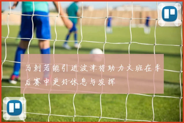 马刺若能引进波津将助力文班在季后赛中更好休息与发挥