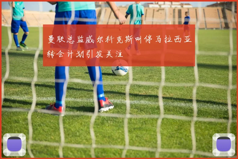 曼联总监威尔科克斯叫停马拉西亚转会计划引发关注