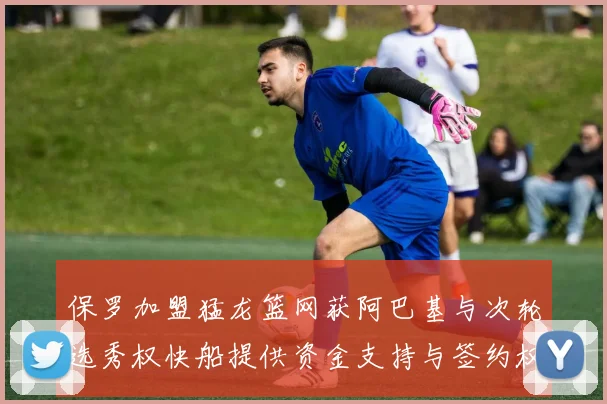 保罗加盟猛龙篮网获阿巴基与次轮选秀权快船提供资金支持与签约权