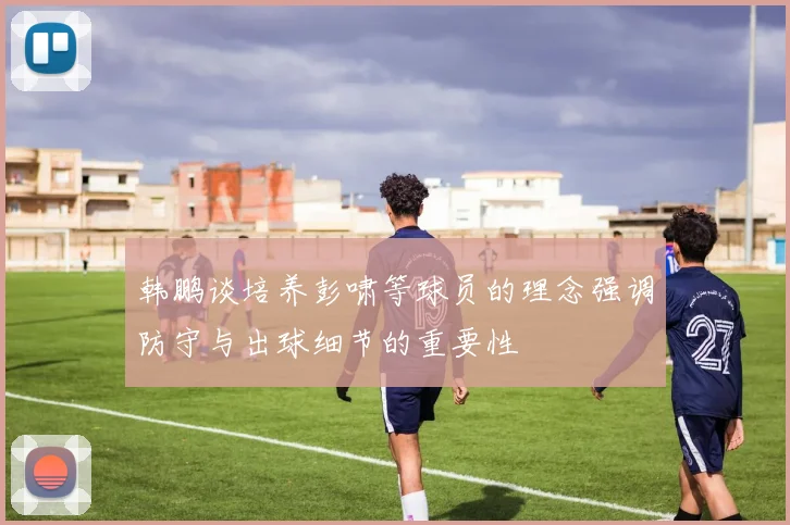 韩鹏谈培养彭啸等球员的理念强调防守与出球细节的重要性