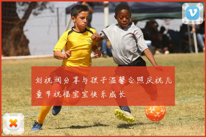 刘祝润分享与孩子温馨合照庆祝儿童节祝福宝宝快乐成长