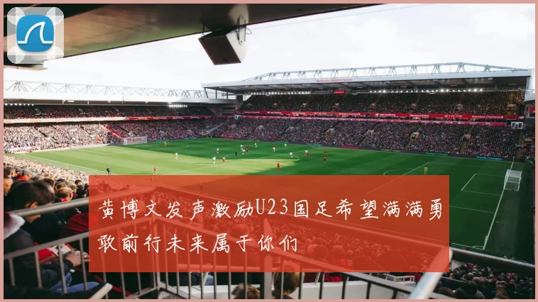 黄博文发声激励U23国足希望满满勇敢前行未来属于你们