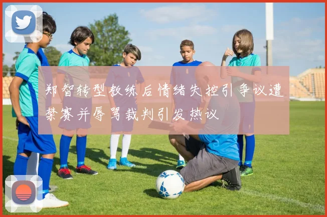 郑智转型教练后情绪失控引争议遭禁赛并辱骂裁判引发热议