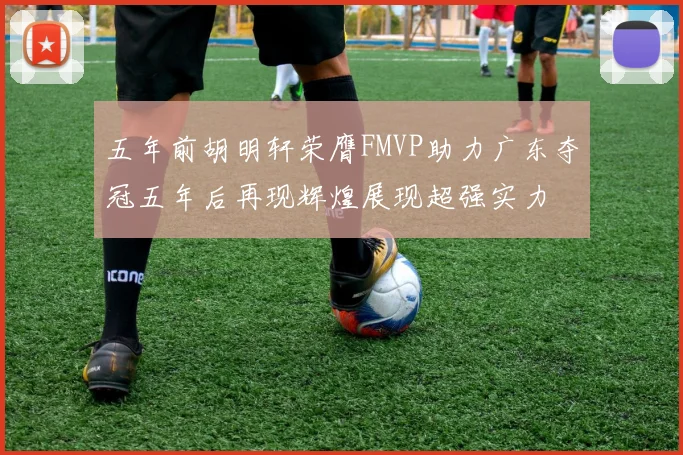 五年前胡明轩荣膺FMVP助力广东夺冠五年后再现辉煌展现超强实力