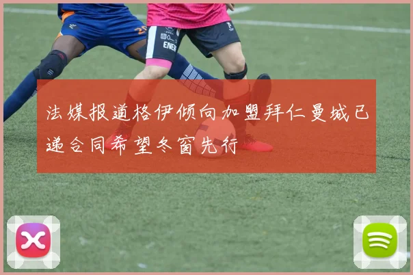 法媒报道格伊倾向加盟拜仁曼城已递合同希望冬窗先行