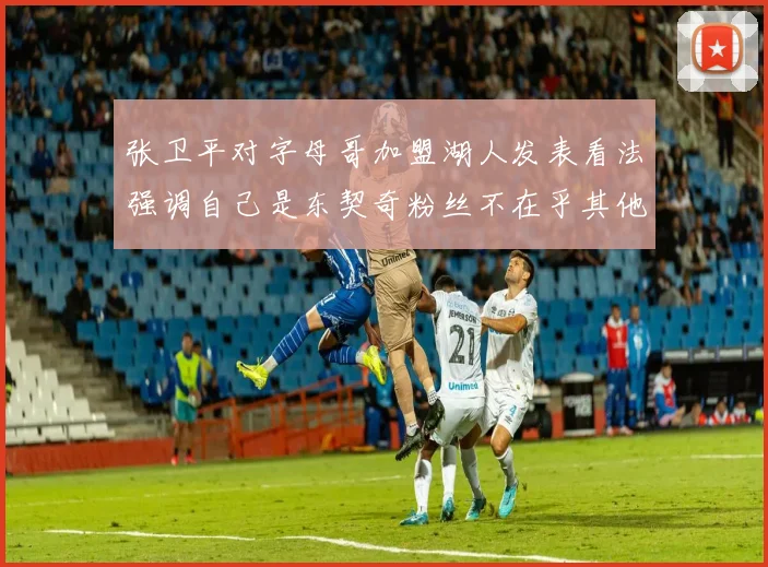 张卫平对字母哥加盟湖人发表看法强调自己是东契奇粉丝不在乎其他球员动态