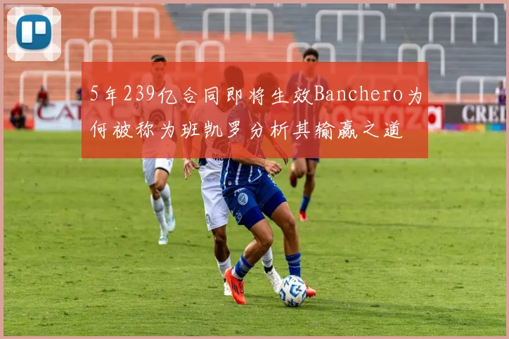 5年239亿合同即将生效Banchero为何被称为班凯罗分析其输赢之道