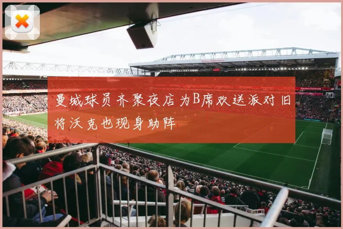 曼城球员齐聚夜店为B席欢送派对旧将沃克也现身助阵
