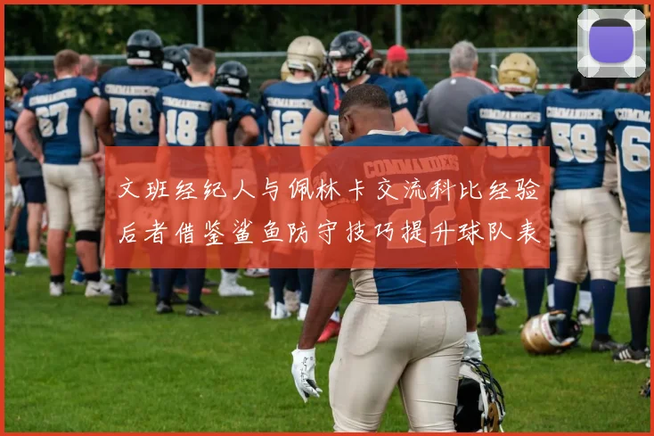 文班经纪人与佩林卡交流科比经验后者借鉴鲨鱼防守技巧提升球队表现