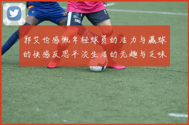 郭艾伦感慨年轻球员的活力与赢球的快感反思平淡生活的无趣与乏味
