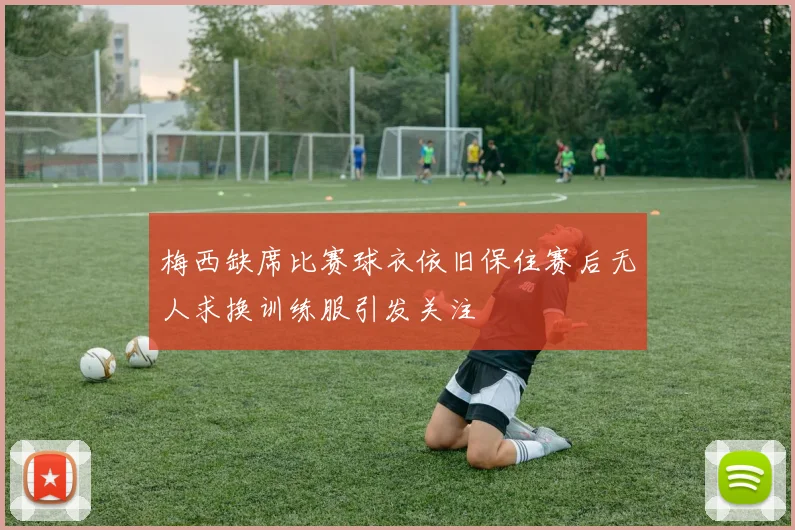 梅西缺席比赛球衣依旧保住赛后无人求换训练服引发关注